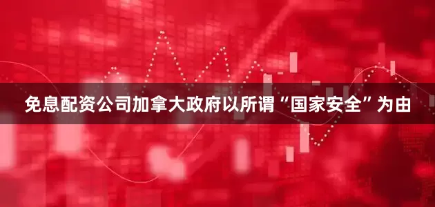 免息配资公司加拿大政府以所谓“国家安全”为由