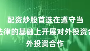 配资炒股首选在遵守当地法律的基础上开展对外投资合作