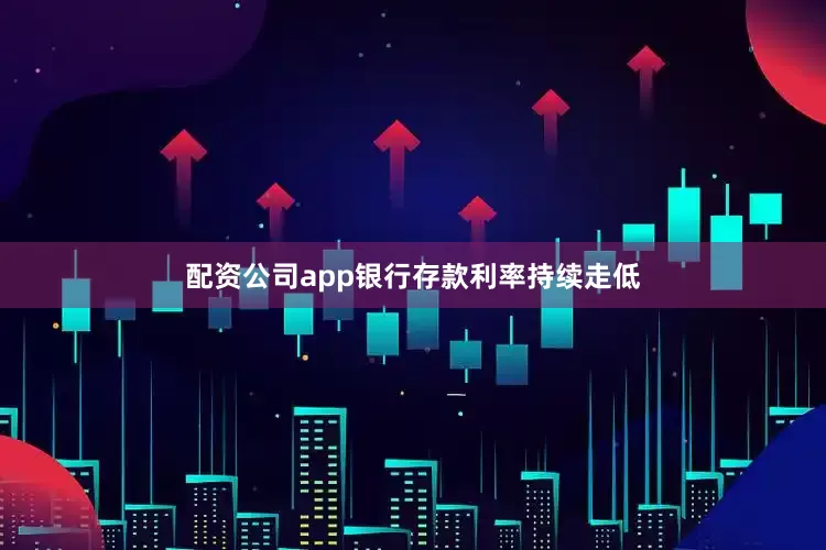 配资公司app银行存款利率持续走低