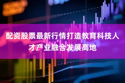 配资股票最新行情打造教育科技人才产业融合发展高地