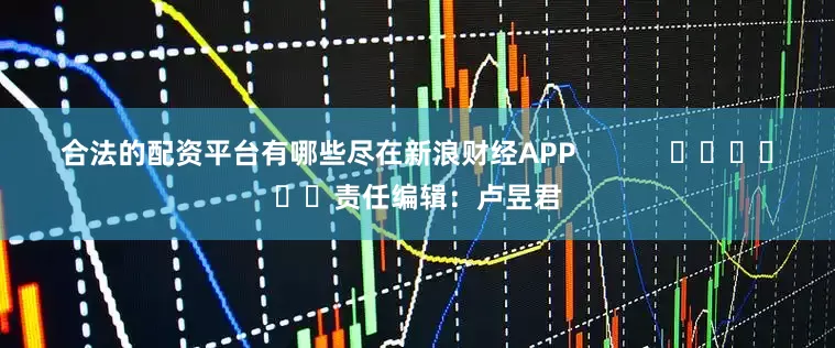 合法的配资平台有哪些尽在新浪财经APP            						责任编辑：卢昱君