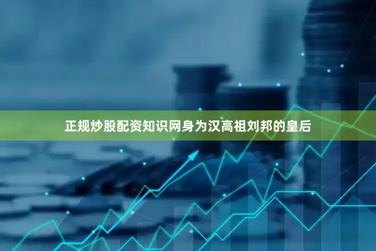 正规炒股配资知识网身为汉高祖刘邦的皇后