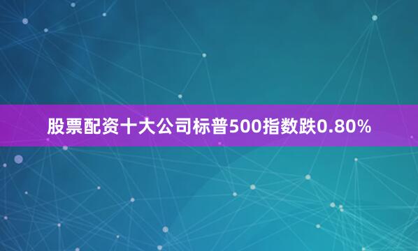 股票配资十大公司标普500指数跌0.80%