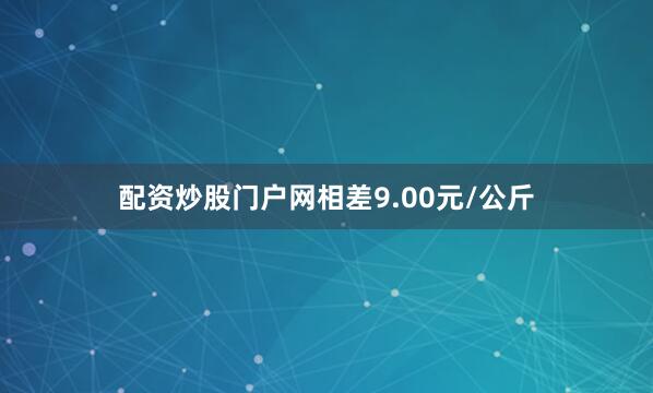 配资炒股门户网相差9.00元/公斤